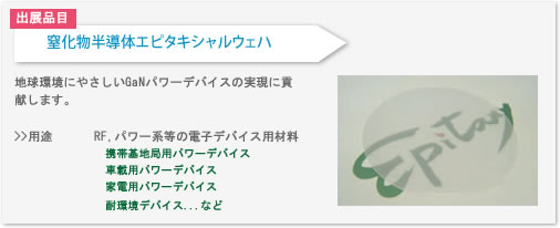 窒化物エピタキシャルウェハの用途はRF,パワー系等の電子デバイス用材料があります。
携帯基地局用パワーデバイスや
車載用パワーデバイス、
家電用パワーデバイス、
耐環境デバイスなど